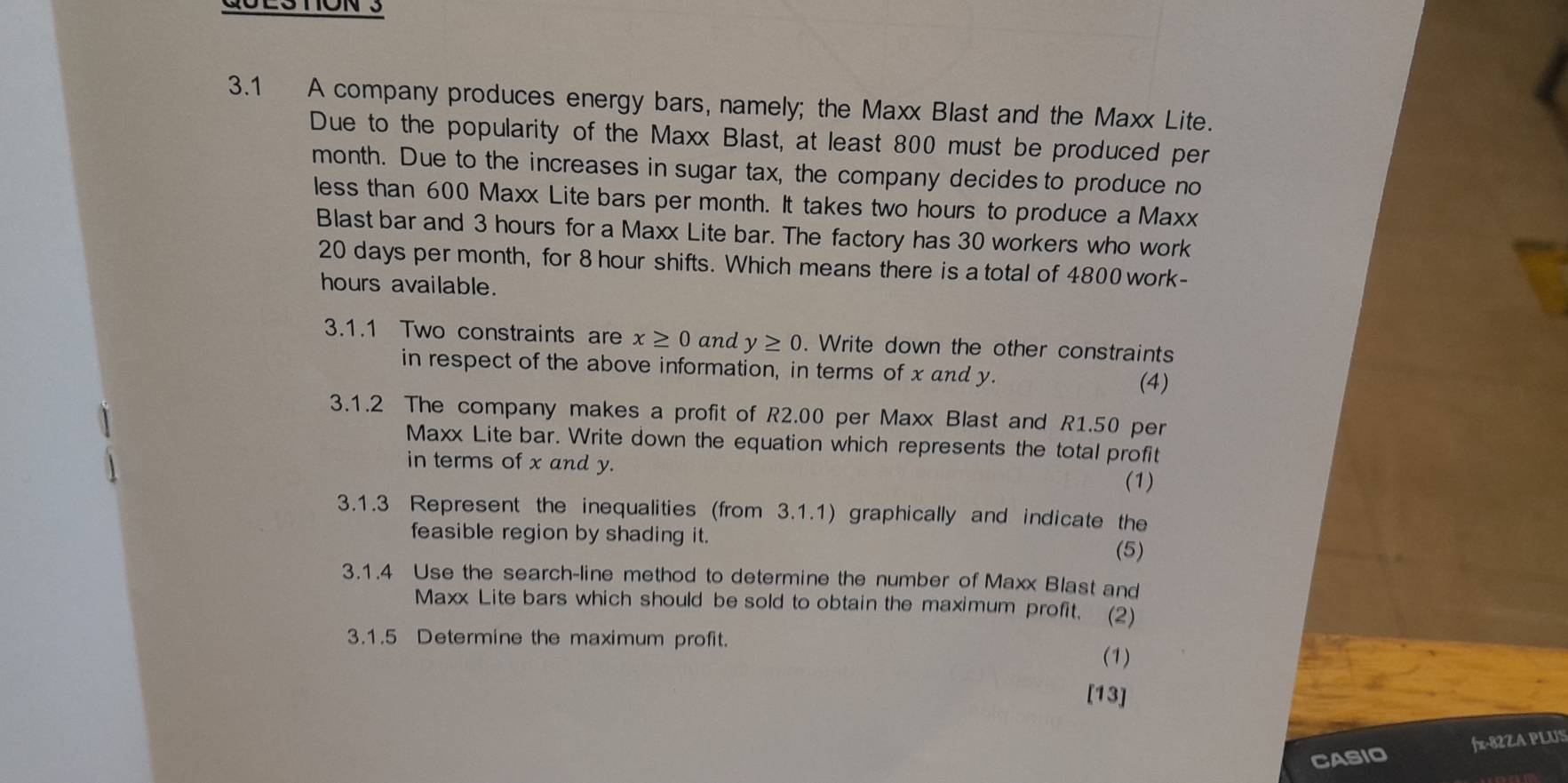 QUESTON3 
3.1 A company produces energy bars, namely; the Maxx Blast and the Maxx Lite. 
Due to the popularity of the Maxx Blast, at least 800 must be produced per 
month. Due to the increases in sugar tax, the company decides to produce no 
less than 600 Maxx Lite bars per month. It takes two hours to produce a Maxx 
Blast bar and 3 hours for a Maxx Lite bar. The factory has 30 workers who work
20 days per month, for 8 hour shifts. Which means there is a total of 4800 work-
hours available. 
3.1.1 Two constraints are x≥ 0 and y≥ 0. Write down the other constraints 
in respect of the above information, in terms of x and y. 
(4) 
3.1.2 The company makes a profit of R2.00 per Maxx Blast and R1.50 per 
Maxx Lite bar. Write down the equation which represents the total profit 
in terms of x and y. (1) 
3.1.3 Represent the inequalities (from 3.1.1) graphically and indicate the 
feasible region by shading it. 
(5) 
3.1.4 Use the search-line method to determine the number of Maxx Blast and 
Maxx Lite bars which should be sold to obtain the maximum profit. (2) 
3.1.5 Determine the maximum profit. (1) 
[13] 
CASIO fx-82ZA PLUS