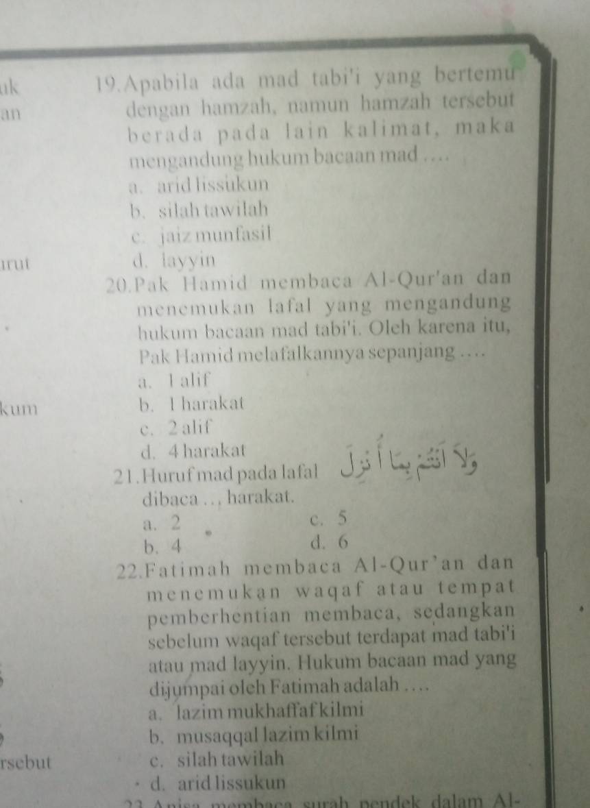 uk 19.Apabila ada mad tabi'i yang bertemu
an dengan hamzah, namun hamzah tersebut
berada pada lain kalimat, maka
mengandung hukum bacaan mad ….
a. arid lissukun
b. silah tawilah
c. jaiz munfasil
Iruí d. layyin
20.Pak Hamid membaca Al-Qur'an dan
menemukan lafal yang mengandung
hukum bacaan mad tabi'i. Oleh karena itu,
Pak Hamid melafalkannya sepanjang ….
a. I alif
kum b. l harakat
c. 2 alif
d. 4 harakat
21.Huruf mad pada lafal
dibaca . . . harakat.
a. 2 c. 5
b. 4 d. 6
22.Fatimah membaca Al-Qur’an dan
menemukan waqaf atau tempat
pemberhentian membaca, sedangkan
sebelum waqaf tersebut terdapat mad tabi'i
atau mad layyin. Hukum bacaan mad yang
dijumpai oleh Fatimah adalah …
a. lazim mukhaffaf kilmi
b. musaqqal lazim kilmi
rsebut c. silah tawilah
d. arid lissukun
nisa membaça surah pendek dalam Al