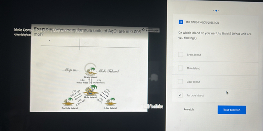 MULTIPLE-CHOICE QUESTION
Mole Com Exemple: How mony formula units of AgCI are in 0.005 On which island do you want to finish? (What unit are
mol?
you finding?)
Gram Island
Mole Island
Liter Island
Particle Island
Youlube Rewatch Next question