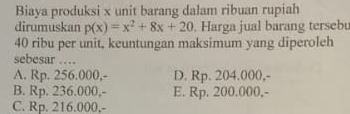 Biaya produksi x unit barang dalam ribuan rupiah
dirumuskan p(x)=x^2+8x+20. Harga jual barang tersebu
40 ribu per unit, keuntungan maksimum yang diperoleh
sebesar …
A. Rp. 256.000,- D. Rp. 204.000,-
B. Rp. 236.000,- E. Rp. 200.000,-
C. Rp. 216.000,-