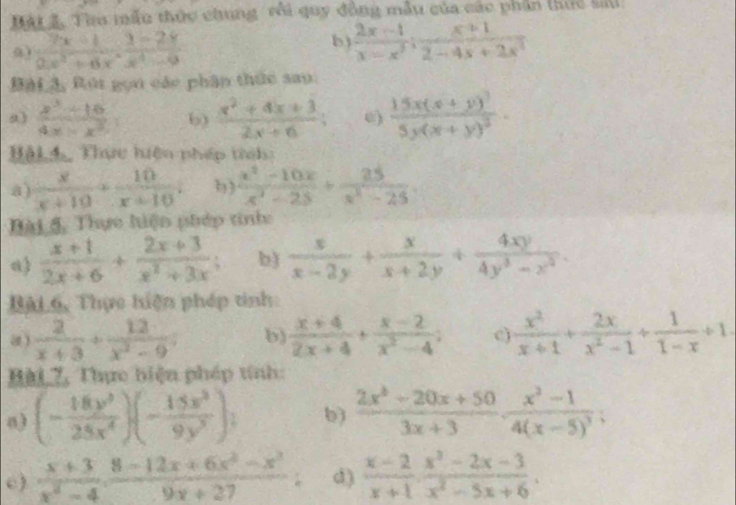 Bát 3, Tha mẫu thức chung rôi quy đồng mẫu của các phần thực sau
0)  (7x+1)/0.x^2+6x ·  (2-2x)/x^4-9 
b)  (2x-1)/x-x^3 ; (x+1)/2-4x+2x^2 
BàL ã, Rút gọn các phân thức sau:
a)  (x^3-16)/4x-x^2  b)  (x^2+4x+3)/2x+6 ; frac 15x(x+y)^35y(x+y)^3.
BậL4, Thực hiện pháp tríh:
a)  x/x+10 + 10/x+10 . b)  (x^2-10x)/x^2-25 + 25/x^2-25 .
Bài 4, Thực hiện phép tinh
a)  (x+1)/2x+6 + (2x+3)/x^2+3x ; b)  x/x-2y + x/x+2y + 4xy/4y^3-z^2 .
Bài 6, Thực hiện phép tinh:
 2/x+3 + 12/x^2-9 
b)  (x+4)/2x+4 + (x-2)/x^2-4 ;  x^2/x+1 + 2x/x^2-1 + 1/1-x +1
Hài 7, Thực biện pháp tính:
a) (- 18y^9/25x^4 )(- 15x^5/9y^3 ).
b)  (2x^2-20x+50)/3x+3 · frac x^2-14(x-5)^3;
c)  (x+3)/x^2-4 ·  (8-12x+6x^2-x^2)/9x+27 . d)  (x-2)/x+1 ·  (x^3-2x-3)/x^2-5x+6 ·