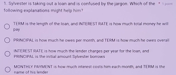 Sylvester is taking out a loan and is confused by the jargon. Which of the *1point
following explanations might help him?
TERM is the length of the loan, and INTEREST RATE is how much total money he will
pay
PRINCIPAL is how much he owes per month, and TERM is how much he owes overall
INTEREST RATE is how much the lender charges per year for the loan, and
PRINCIPAL is the initial amount Sylvester borrows
MONTHLY PAYMENT is how much interest costs him each month, and TERM is the
name of his lender