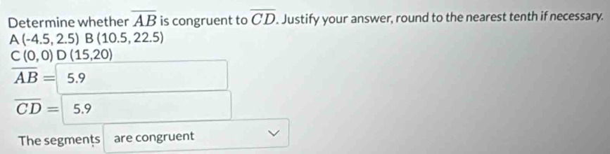 Determine whether overline AB is congruent to overline CD. Justify your answer, round to the nearest tenth if necessary.
A(-4.5,2.5)B(10.5,22.5)
C(0,0)D(15,20)
overline AB=5.9
overline CD=5.9
The segments are congruent