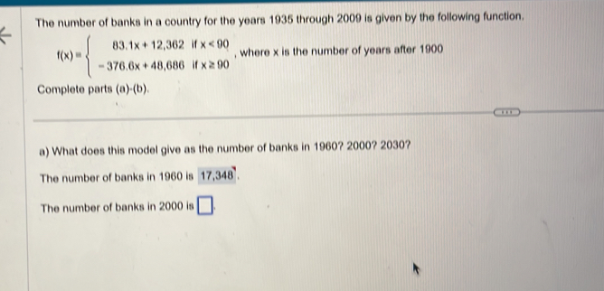 The number of banks in a country for the years 1935 through 2009 is given by the following function.
f(x)=beginarrayl 83.1x+12,362ifx<90 -376.6x+48,686ifx≥ 90endarray. , where x is the number of years after 1900
Complete parts (a)· (b) 
a) What does this model give as the number of banks in 1960? 2000? 2030?
The number of banks in 1960 is 17,348.
The number of banks in 2000 is □.