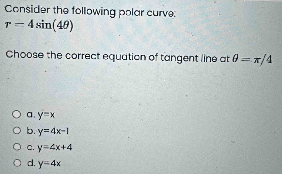 Consider the following polar curve:
r=4sin (4θ )
Choose the correct equation of tangent line at θ =π /4
a. y=x
b. y=4x-1
C. y=4x+4
d. y=4x