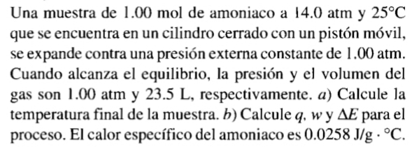 Una muestra de 1.00 mol de amoniaco a 14.0 atm y 25°C
que se encuentra en un cilindro cerrado con un pistón móvil, 
se expande contra una presión externa constante de 1.00 atm. 
Cuando alcanza el equilibrio, la presión y el volumen del 
gas son 1.00 atm y 23.5 L, respectivamente. a) Calcule la 
temperatura final de la muestra. b) Calcule q, w y △ E para el 
proceso. El calor específico del amoniaco es ( 0258J/g·°C.