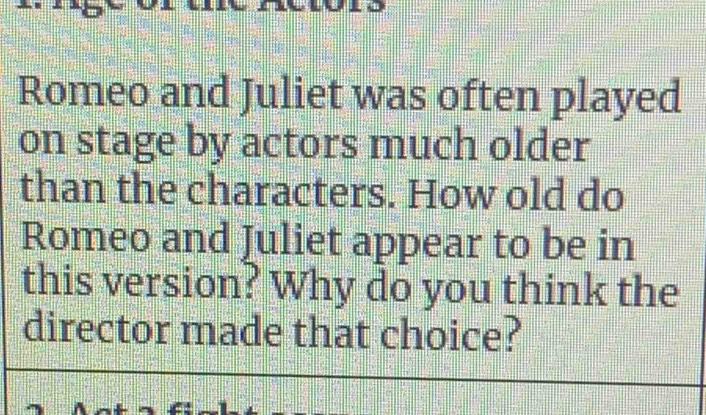 Romeo and Juliet was often played 
on stage by actors much older 
than the characters. How old do 
Romeo and Juliet appear to be in 
this version? Why do you think the 
director made that choice?