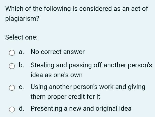 Which of the following is considered as an act of
plagiarism?
Select one:
a. No correct answer
b. Stealing and passing off another person's
idea as one's own
c. Using another person's work and giving
them proper credit for it
d. Presenting a new and original idea