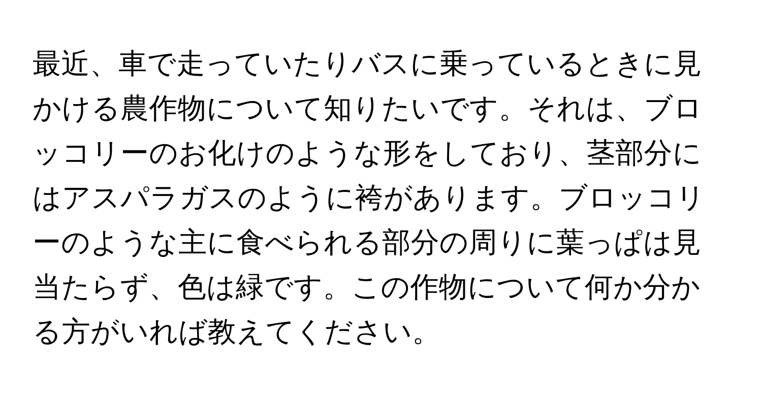 最近、車で走っていたりバスに乗っているときに見かける農作物について知りたいです。それは、ブロッコリーのお化けのような形をしており、茎部分にはアスパラガスのように袴があります。ブロッコリーのような主に食べられる部分の周りに葉っぱは見当たらず、色は緑です。この作物について何か分かる方がいれば教えてください。