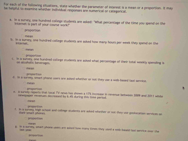 For each of the following situations, state whether the parameter of interest is a mean or a proportion. It may 
be helpful to examine whether individual responses are numerical or categorical. 
a. In a survey, one hundred college students are asked: "What percentage of the time you spend on the 
Internet is part of your course work?" 
proportion 
mean 
b. In a survey, one hundred college students are asked how many hours per week they spend on the 
Internet. 
mean 
proportion 
c. In a survey, one hundred college students are asked what percentage of their total weekly spending is 
on alcoholic beverages. 
mean 
proportion 
d. In a survey, smart phone users are asked whether or not they use a web-based taxi service. 
mean 
proportion 
e. A survey reports that local TV news has shown a 17% increase in revenue between 2009 and 2011 while 
newspaper revenues decreased by 6.4% during this time period. 
mean 
proportion 
f. In a survey, high school and college students are asked whether or not they use geolocation services on 
their smart phones. 
proportion 
mean 
g. In a survey, smart phone users are asked how many times they used a web-based taxi service over the 
last year. 
proportion 
Mean