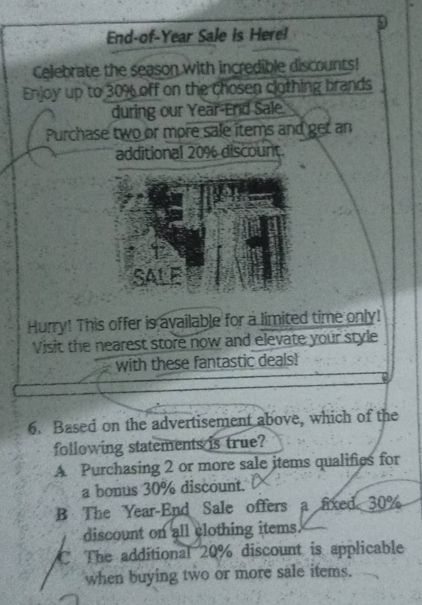 End-of-Year Sale is Here!
Celebrate the season with incredible discounts!
Enjoy up to 30% off on the chosen clothing brands
during our Year-End Sale
Purchase two or more sale items and get an
additional 20% discount.
SALF
Hurry! This offer is available for a limited time only!
Visit the nearest store now and elevate your style
with these fantastic deals!
6. Based on the advertisement above, which of the
following statements is true?
A Purchasing 2 or more sale items qualifies for
a bonus 30% discount.
B The Year-End Sale offers a fixed 30%
discount on all clothing items.
C The additional 20% discount is applicable
when buying two or more sale items.