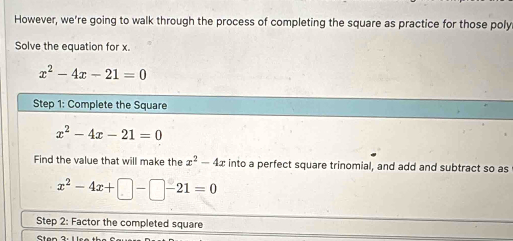 However, we’re going to walk through the process of completing the square as practice for those poly 
Solve the equation for x.
x^2-4x-21=0
Step 1: Complete the Square
x^2-4x-21=0
Find the value that will make the x^2-4x into a perfect square trinomial, and add and subtract so as
x^2-4x+□ -□ -21=0
Step 2: Factor the completed square 
Sten 3.