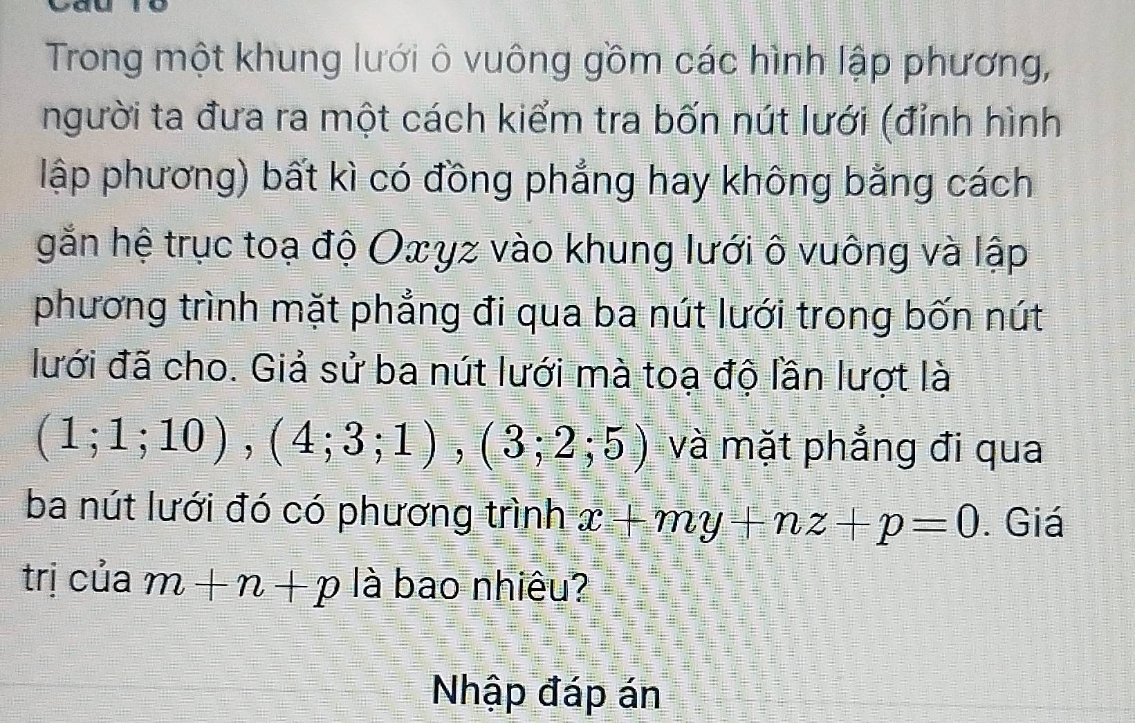 Trong một khung lưới ô vuông gồm các hình lập phương, 
người ta đưa ra một cách kiểm tra bốn nút lưới (đỉnh hình 
lập phương) bất kì có đồng phẳng hay không bằng cách 
gắn hệ trục toạ độ Oxγz vào khung lưới ô vuông và lập 
phương trình mặt phẳng đi qua ba nút lưới trong bốn nút 
lưới đã cho. Giả sử ba nút lưới mà toạ độ lần lượt là
(1;1;10), (4;3;1), (3;2;5) và mặt phẳng đi qua 
ba nút lưới đó có phương trình x+my+nz+p=0. Giá 
trị của m+n+p là bao nhiêu? 
Nhập đáp án