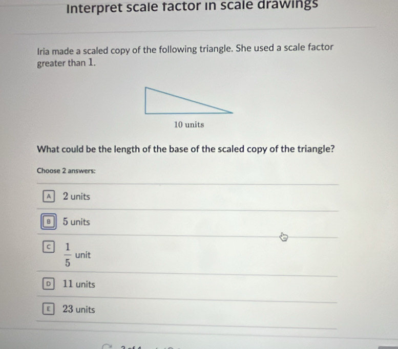 Interpret scale factor in scale drawings
Iria made a scaled copy of the following triangle. She used a scale factor
greater than 1.
10 units
What could be the length of the base of the scaled copy of the triangle?
Choose 2 answers:
A 2 units
5 units
c  1/5  unit
D 11 units
€ 23 units