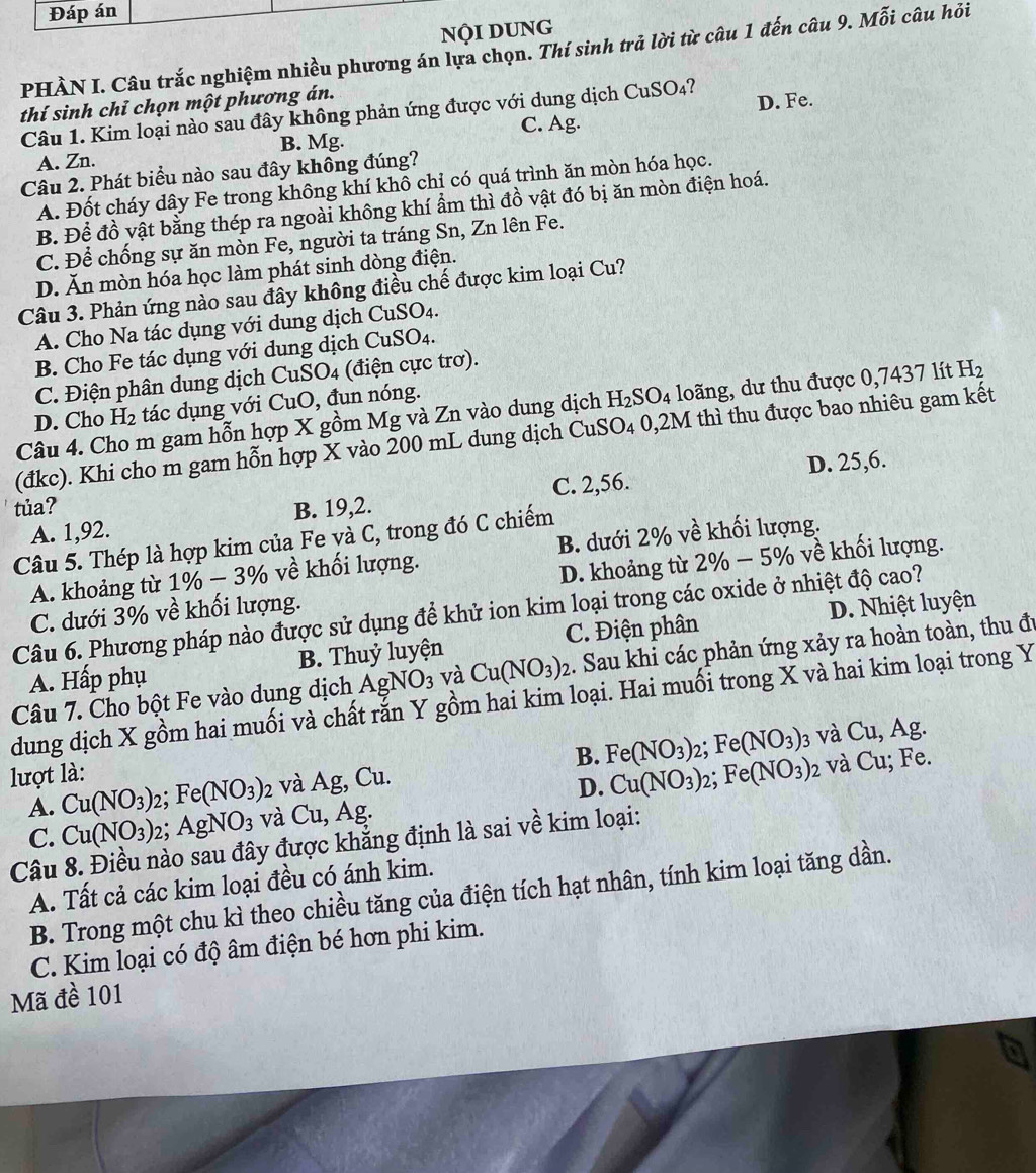 Đáp án
Nội DUNG
PHÀN I. Câu trắc nghiệm nhiều phương án lựa chọn. Thí sinh trả lời từ câu 1 đến câu 9. Mỗi câu hỏi
thí sinh chỉ chọn một phương án.
Câu 1. Kim loại nào sau đây không phản ứng được với dung dịch CuSO₄? D. Fe.
C. Ag.
A. Zn. B. Mg.
Câu 2. Phát biểu nào sau đây không đúng?
A. Đốt cháy dây Fe trong không khí khô chỉ có quá trình ăn mòn hóa học.
B. Để đồ vật bằng thép ra ngoài không khí ẩm thì đồ vật đó bị ăn mòn điện hoá.
C. Để chống sự ăn mòn Fe, người ta tráng Sn, Zn lên Fe.
D. Ăn mòn hóa học làm phát sinh dòng điện.
Câu 3. Phản ứng nào sau đây không điều chế được kim loại Cu?
A. Cho Na tác dụng với dung dịch CuSO_4
B. Cho Fe tác dụng với dung dịch CuSO₄.
C. Điện phân dung dịch CuSO4 (điện cực trơ).
D. Cho H_2 tác dụng với CuO, đun nóng.
Câu 4. Cho m gam hỗn hợp X gồm Mg và Zn vào dung dịch H_2SO_4 4 loãng, dư thu được 0,7437 lít H_2
(đkc). Khi cho m gam hỗn hợp X vào 200 mL dung dịch CuSO₄ 0,2M thì thu được bao nhiêu gam kết
C. 2,56. D. 25,6.
tủa? B. 19,2.
A. 1,92.
Câu 5. Thép là hợp kim của Fe và C, trong đó C chiếm
A. khoảng từ 1% − 3% 6 về khối lượng. B. dưới 2% về khối lượng.
C. dưới 3% về khối lượng. D. khoảng từ 2% − 5% về khối lượng.
D. Nhiệt luyện
Câu 6. Phương pháp nào được sử dụng để khử ion kim loại trong các oxide ở nhiệt độ cao?
A. Hấp phụ B. Thuỷ luyện C. Điện phân
Câu 7. Cho bột Fe vào dung dịch AgNO_3 và Cu(NO_3)_2. Sau khi các phản ứng xảy ra hoàn toàn, thu đu
dung dịch X gồm hai muối và chất rắn Y gồm hai kim loại. Hai muối trong X và hai kim loại trong Y
B. Fe(NO_3)_2;Fe(NO_3) 2 và Cu; Fe.
2 và Ag, Cu. 3 và Cu,Ag.
D. Cu(NO_3)_2;Fe(NO_3)
lượt là: Cu(NO_3)_2;Fe(NO_3) và Cu, Ag
A.
C. Cu(NO_3)_2;AgNO_3
Câu 8. Điều nào sau đây được khẳng định là sai về kim loại:
A. Tất cả các kim loại đều có ánh kim.
B. Trong một chu kì theo chiều tăng của điện tích hạt nhân, tính kim loại tăng dần.
C. Kim loại có độ âm điện bé hơn phi kim.
Mã đề 101