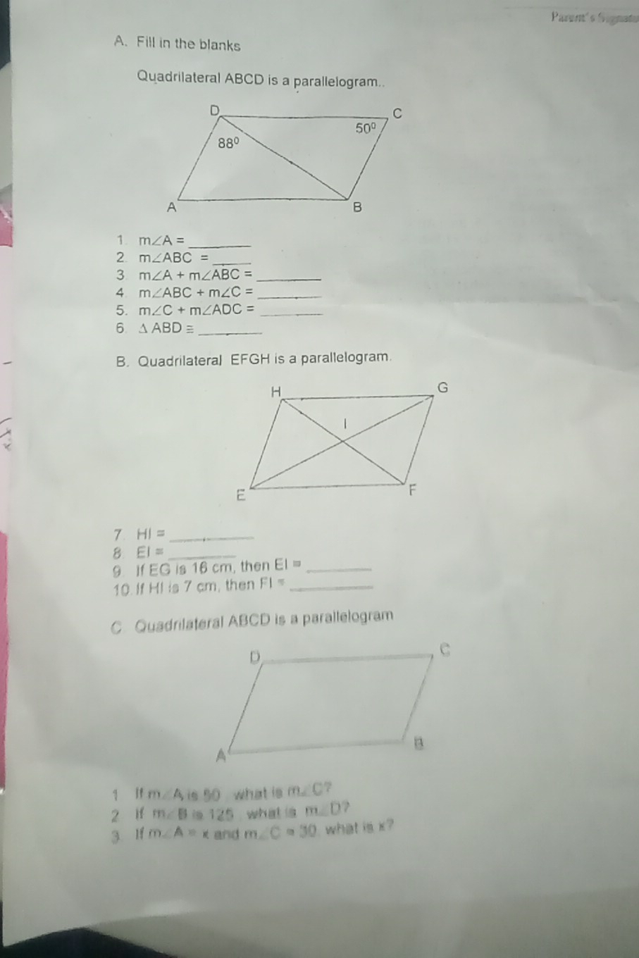 Parent's fignato
A. Fill in the blanks
Quadrilateral ABCD is a parallelogram..
1. m∠ A= _
2 m∠ ABC= _
3 m∠ A+m∠ ABC= _
4 m∠ ABC+m∠ C= _
5. m∠ C+m∠ ADC= _
6. △ ABDequiv _
B. Quadrilateral EFGH is a parallelogram.
7 HI= _
8 EI= _
9. If EG is 16 cm, then EI= _
10. If HI is 7 cm, then FI= _
C Quadrilateral ABCD is a parallelogram
q if m∠ A, is 50 what is m∠ C ?
2 if m∠ B is 125 what is m∠ D
3 If m∠ A=x and m∠ C=30 what is x?