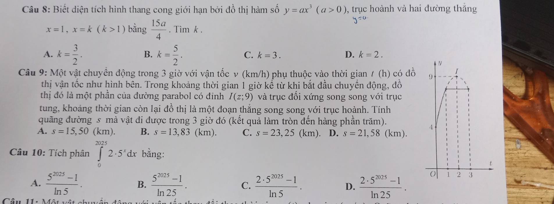 Biết diện tích hình thang cong giới hạn bởi đồ thị hàm số y=ax^3(a>0) , trục hoành và hai đường thắng
x=1, x=k(k>1) bằng  15a/4 . Tìm k.
A. k= 3/2 . k= 5/2 . 
B.
C. k=3. D. k=2. 
Câu 9: Một vật chuyển động trong 3 giờ với vận tốc v (km/h) phụ thuộc vào thời gian / (h) có đồ
thị vận tốc như hình bên. Trong khoảng thời gian 1 giờ kể từ khi bắt đầu chuyển động, đồ
thị đó là một phần của đường parabol có đỉnh I(z;9) và trục đối xứng song song với trục
tung, khoảng thời gian còn lại đồ thị là một đoạn thắng song song với trục hoành. Tính
quãng đường s mà vật đi được trong 3 giờ đó (kết quả làm tròn đến hàng phần trăm).
A. s=15,50(km). B. s=13,83(km). C. s=23,25(km). D. s=21,58( km).
Câu 10: Tích phân ∈tlimits _0^((2025)2· 5^x)dx bằng:
A.  (5^(2025)-1)/ln 5 .  (5^(2025)-1)/ln 25 .  (2· 5^(2025)-1)/ln 5 . D.  (2· 5^(2025)-1)/ln 25 . 
B.
C.
Câu 11: Một vật chuyền