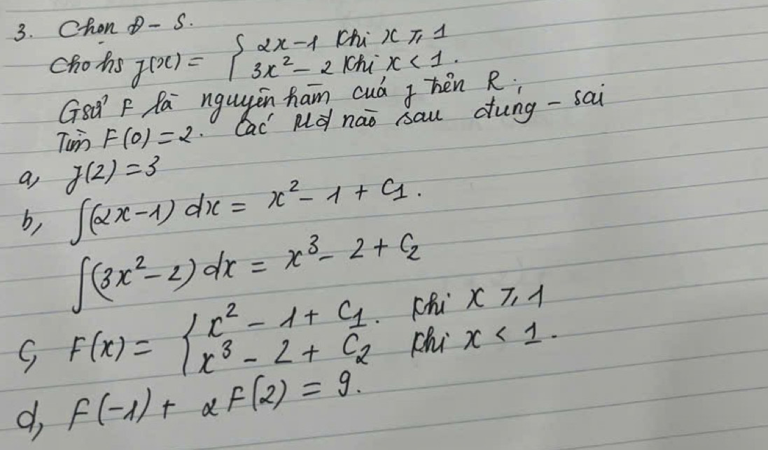 Chon θ - S.
chohs f(x)=beginarrayl 2x-1(ki)(1,1) 3x^2-2khix<1.endarray.
GsQ F Pa nguygin ham cud Jhén R;
Tun F(0)=2 cac Md nào sau dung -sai
a, g(2)=3
∈t (2x-1)dx=x^2-1+c_1
b, ∈t (3x^2-2)dx=x^3-2+c_2
S F(x)=beginarrayl x^2-1+c_1 x^3-2+c_2endarray. chi x≥slant 1
chi x<1</tex>.
d f(-1)+alpha f(2)=9