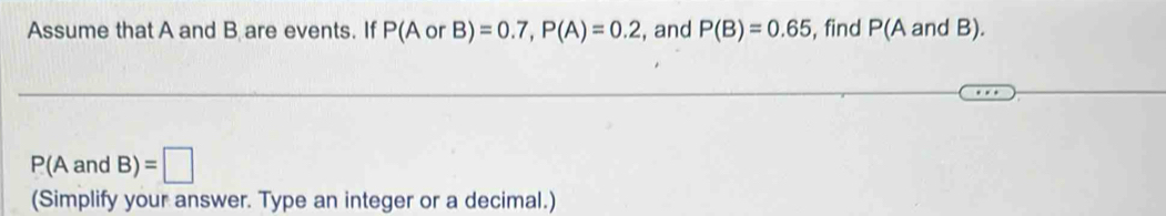 Assume that A and B are events. If P(A or orB)=0.7, P(A)=0.2 , and P(B)=0.65 , find P(A and B).
P(AandB)=□
(Simplify your answer. Type an integer or a decimal.)