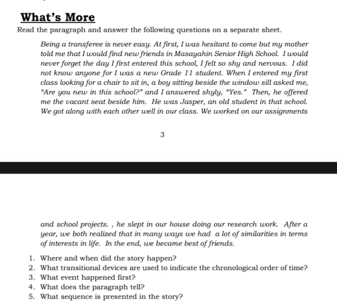 What’s More 
Read the paragraph and answer the following questions on a separate sheet. 
Being a transferee is never easy. At first, I was hesitant to come but my mother 
told me that I would find new friends in Masayahin Senior High School. I would 
never forget the day I first entered this school, I felt so shy and nervous. I did 
not know anyone for I was a new Grade 11 student. When I entered my first 
class looking for a chair to sit in, a boy sitting beside the window sill asked me, 
“Are you new in this school?” and I answered shyly, “Yes.” Then, he offered 
me the vacant seat beside him. He was Jasper, an old student in that school. 
We got along with each other well in our class. We worked on our assignments 
3 
and school projects. , he slept in our house doing our research work. After a 
year, we both realized that in many ways we had a lot of similarities in terms 
of interests in life. In the end, we became best of friends. 
1. Where and when did the story happen? 
2. What transitional devices are used to indicate the chronological order of time? 
3. What event happened first? 
4. What does the paragraph tell? 
5. What sequence is presented in the story?