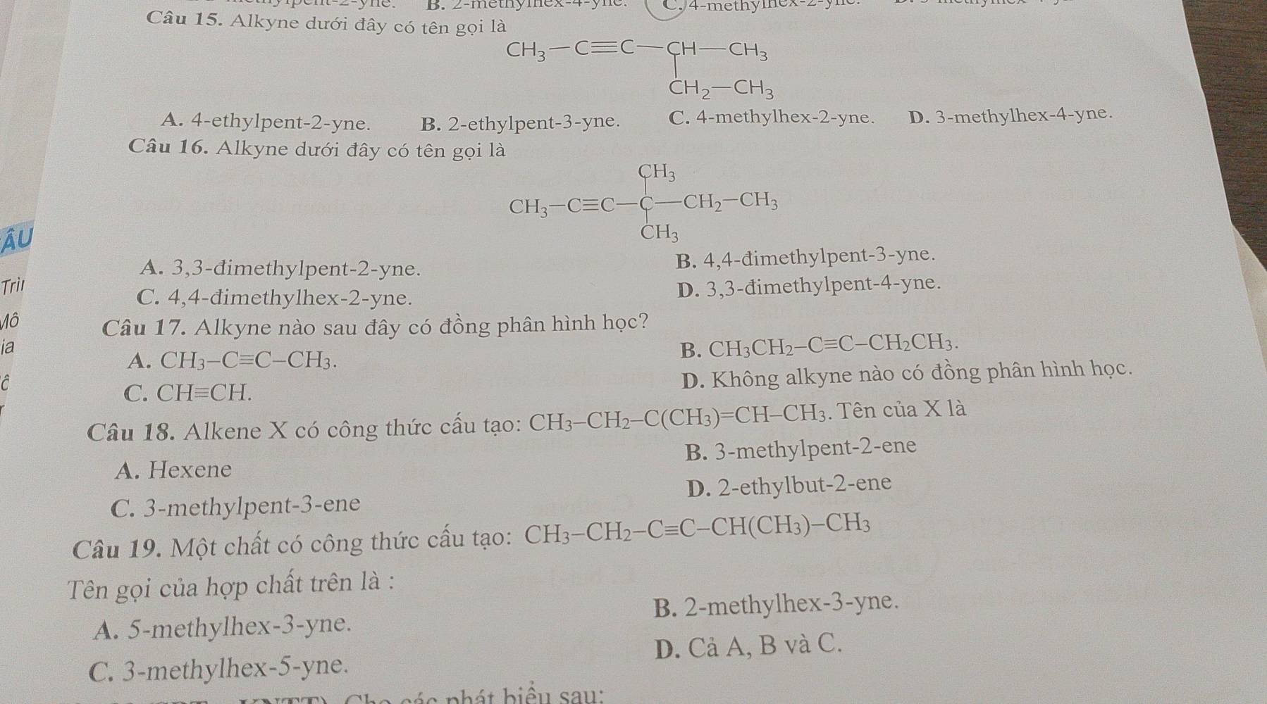 2-metny C. 4-methylnex
Câu 15. Alkyne dưới đây có tên gọi là
CH_3-Cequiv C-CH-CH_3
A. 4-ethylpent-2-yne. B. 2-ethylpen t-3-yne. C. 4-methylhex-2-yne. D. 3-methylhex-4-yne.
Câu 16. Alkyne dưới đây có tên gọi là
Âu
CH_3-Cequiv C-beginarrayl CH_3 -CH_3endarray. CH_2-CH_3
A. 3,3-đimethylpent-2-yne. B. 4,4-đimethylpent-3-yne.
Trii
C. 4,4-đimethylhex-2-yne. D. 3,3-đimethylpent-4-yne.
Mô
Câu 17. Alkyne nào sau đây có đồng phân hình học?
ia
A. CH_3-Cequiv C-CH_3.
B. CH_3CH_2-Cequiv C-CH_2CH_3.
C. CHequiv CH. D. Không alkyne nào có đồng phân hình học.
Câu 18. Alkene X có công thức cấu tạo: CH_3-CH_2-C(CH_3)=CH-CH_3.  Tên của X 12
A. Hexene B. 3-methylpent-2-ene
C. 3-methylpent-3-ene D. 2-ethylbut-2-ene
Câu 19. Một chất có công thức cấu tạo: CH_3-CH_2-Cequiv C-CH(CH_3)-CH_3
Tên gọi của hợp chất trên là :
A. 5-methylhex-3-yne. B. 2-methylhex-3-yne.
C. 3-methylhex-5-yne. D. Cả A, B và C.
é a n hát biểu sau