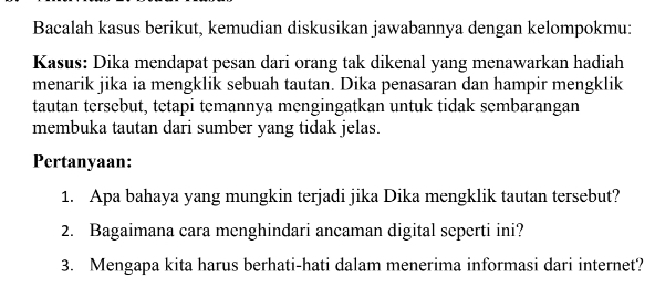 Bacalah kasus berikut, kemudian diskusikan jawabannya dengan kelompokmu: 
Kasus: Dika mendapat pesan dari orang tak dikenal yang menawarkan hadiah 
menarik jika ia mengklik sebuah tautan. Dika penasaran dan hampir mengklik 
tautan tersebut, tetapi temannya mengingatkan untuk tidak sembarangan 
membuka tautan dari sumber yang tidak jelas. 
Pertanyaan: 
1. Apa bahaya yang mungkin terjadi jika Dika mengklik tautan tersebut? 
2. Bagaimana cara menghindari ancaman digital seperti ini? 
3. Mengapa kita harus berhati-hati dalam menerima informasi dari internet?