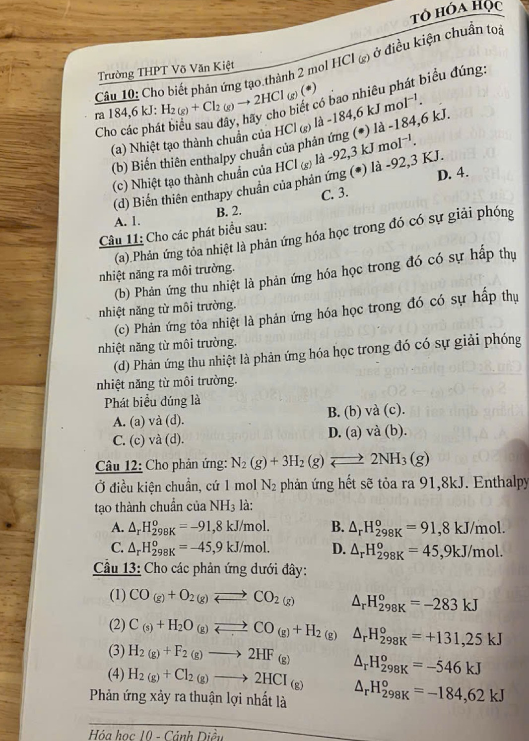 T° hóa Học
Câu 10: Cho biết phản ứng tạo thành 2 mol HCI_(g) ở điều kiện chuẩn toả
Trường THPT Võ Văn Kiệt
ra184,6k : H_2(g)+Cl_2(g)to 2HCl(g)(*) 6 bao nhiêu phát biểu đúng:
Cho các phá
(a) Nhiệt tạo thành chuẩn của HCl_(g)la-184,6kJmol^(-1).
(b) Biến thiên enthalpy chuẩn của phản ứng (*) là -184,6 kJ.
(c) Nhiệt tạo thành chuẩn của HCl(g) la-92 2,3 K. mol^(-1).
D. 4.
(d) Biến thiên enthapy chuẩn của phản ứng (*) là -92,3 KJ.
C. 3.
A. 1. B. 2.
Câu 11: Cho các phát biểu sau:
(a).Phản ứng tỏa nhiệt là phản ứng hóa học trong đó có sự giải phóng
nhiệt năng ra môi trường.
(b) Phản ứng thu nhiệt là phản ứng hóa học trong đó có sự hấp thự
nhiệt năng từ môi trường.
(c) Phản ứng tỏa nhiệt là phản ứng hóa học trong đó có sự hấp thụ
nhiệt năng từ môi trường.
(d) Phản ứng thu nhiệt là phản ứng hóa học trong đó có sự giải phóng
nhiệt năng từ môi trường.
Phát biểu đúng là
A. (a) và (d). B. (b) và (c).
C. (c) và (d). D. (a) và (b).
Câu 12: Cho phản ứng: N_2(g)+3H_2(g)leftharpoons 2NH_3(g)
Ở điều kiện chuẩn, cứ 1 mol N_2 phản ứng hết sẽ tỏa ra 91,8kJ. Enthalpy
tạo thành chuẩn của NH_3 là:
A. △ _rH_(298K)^o=-91,8kJ/mol. B. △ _rH_(298K)^o=91,8kJ/mol.
C. △ _rH_(298K)^o=-45,9kJ/mol. D. △ _rH_(298K)^o=45,9kJ/mol.
Câu 13: Cho các phản ứng dưới đây:
(1) CO_(g)+O_2(g)leftharpoons CO_2(g)
△ _rH_(298K)^o=-283kJ
(2) C_(s)+H_2O_(g)leftharpoons CO_(g)+H_2(g) △ _rH_(298K)°=+131,25kJ
(3) H_2(g)+F_2(g)to 2HF_(g)
△ _rH_(298K)^o=-546kJ
(4) H_2(g)+Cl_2(g)to 2HCI_(g) △ _rH_(298K)°=-184,62kJ
Phản ứng xảy ra thuận lợi nhất là
Hóa học 10 - Cánh Diều