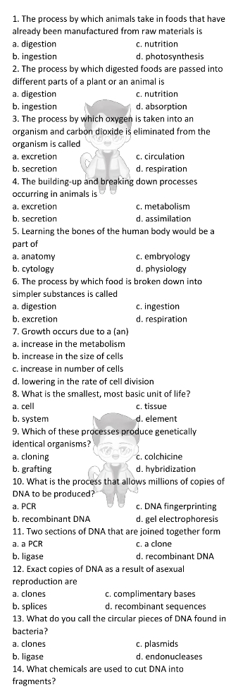 The process by which animals take in foods that have
already been manufactured from raw materials is
a. digestion c. nutrition
b. ingestion d. photosynthesis
2. The process by which digested foods are passed into
different parts of a plant or an animal is
a. digestion c. nutrition
b. ingestion d. absorption
3. The process by which oxygen is taken into an
organism and carbon dioxide is eliminated from the
organism is called
a. excretion c. circulation
b. secretion d. respiration
4. The building-up and breaking down processes
occurring in animals is
a. excretion c. metabolism
b. secretion d. assimilation
5. Learning the bones of the human body would be a
part of
a, anatomy c. embryology
b. cytology d. physiology
6. The process by which food is broken down into
simpler substances is called
a. digestion c. ingestion
b. excretion d. respiration
7. Growth occurs due to a (an)
a. increase in the metabolism
b. increase in the size of cells
c. increase in number of cells
d. lowering in the rate of cell division
8. What is the smallest, most basic unit of life?
a. cell c. tissue
b. system d. element
9. Which of these processes produce genetically
identical organisms?
a. cloning c. colchicine
b. grafting d. hybridization
10. What is the process that allows millions of copies of
DNA to be produced?
a. PCR c. DNA fingerprinting
b. recombinant DNA d. gel electrophoresis
11. Two sections of DNA that are joined together form
a. a PCR c. a clone
b. ligase d. recombinant DNA
12. Exact copies of DNA as a result of asexual
reproduction are
a. clones c. complimentary bases
b. splices d. recombinant sequences
13. What do you call the circular pieces of DNA found in
bacteria?
a. clones c. plasmids
b. ligase d. endonucleases
14. What chemicals are used to cut DNA into
fragments?