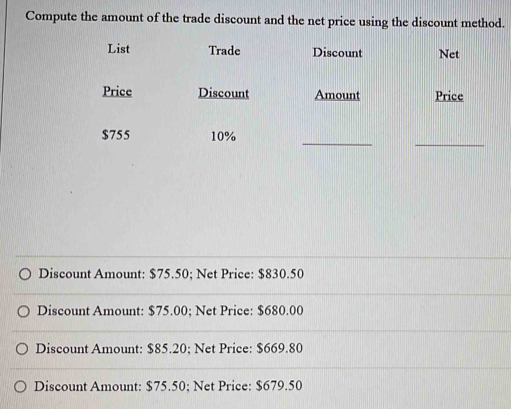 Compute the amount of the trade discount and the net price using the discount method.
List Trade Discount Net
Price Discount Amount Price
__
$755 10%
Discount Amount: $75.50; Net Price: $830.50
Discount Amount: $75.00; Net Price: $680.00
Discount Amount: $85.20; Net Price: $669.80
Discount Amount: $75.50; Net Price: $679.50