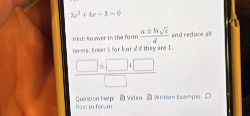 3x^2+4x+3=0
Hint: Answer in the form  a± bisqrt(c)/d  and reduce all 
terms. Enter 1 for b or d if they are 1.
 □ ± □ i□ /□  
Question Help: Video * Written Example 
Post to forum