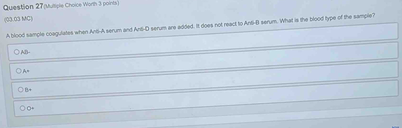 Question 27(Multiple Choice Worth 3 points)
(03.03 MC)
A blood sample coagulates when Anti-A serum and Anti-D serum are added. It does not react to Anti-B serum. What is the blood type of the sample?
AB-
A+
B+
O+