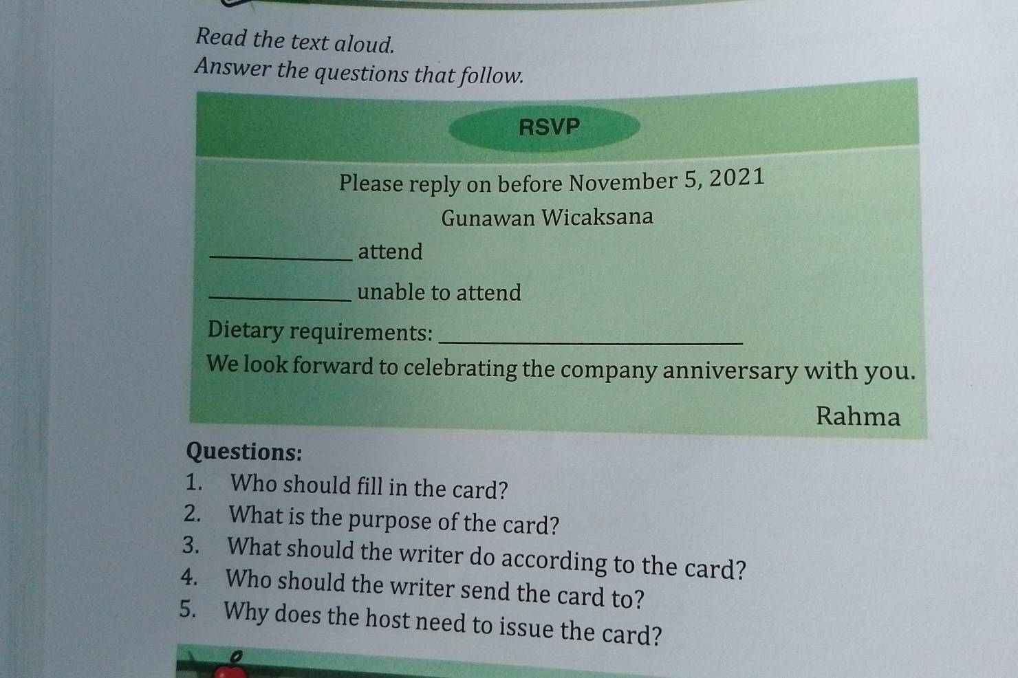 Read the text aloud. 
Answer the questions that follow. 
RSVP 
Please reply on before November 5, 2021 
Gunawan Wicaksana 
_attend 
_unable to attend 
Dietary requirements:_ 
We look forward to celebrating the company anniversary with you. 
Rahma 
Questions: 
1. Who should fill in the card? 
2. What is the purpose of the card? 
3. What should the writer do according to the card? 
4. Who should the writer send the card to? 
5. Why does the host need to issue the card? 
0