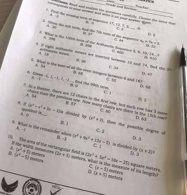 Date: MATICS
Teacher
Grade and Section:
ections: Read and analyze the questions carefully. Choose the letter that
corresponds to your answer and write it on your answer sheet
1. Find the missing term of sequence 17, 12, 7, 2,__
A. -3 B. -5
C. 3 , -8.
A. 30 B. 37
2. Given the nth term, find the 7th term of the sequence C. 44 a_n=7n+2.
D. 5
A. 396 B. 398
3. What is the 100th term of the Arithmetic Sequence 2, 6, 10, 14...?
D. 51
arithmetic mean.
C. 400 D. 410
4. If eight arithmetic means are inserted between 10 and 74, find the 5^(th)
A. 18 B. 26
A. 54
5. What is the sum of all the even integers between 6 and 16?
C. 34 D. 47
B. 65 C. 55
A. -1
6. Given -1, 1, -1, 1, -1..., find the 99th term
D. 66
B. 0 C. 1
A. 54
7. In a theater, there are 12 chairs in the first row, but each row has 3 more
D. 2
chairs than the previous one. How many chairs are there in the 15th row?
B. 57 C. 60
quotient is
A. 0 ..
D. 63
8. If (x^3-x^2+3x-3) _ is divided by (x^2+3) , then the possible degree of
B. 1
C. 2
A. -1 B. -3
9. What is the remainder when (x^3+9x^2+13x-5) is divided by (x+2) ?
D. 3
C. 1
If the width measures
10. The area of the rectangular field is (2x^3+5x^2-10x-25) D. 3 square meters.
B. (x^2-5) meters
A. (x^2+5) meters (2x+5) meters, what is the measure of its length?
C. (x-5) meters
D. (x+5) meters
TaCsI