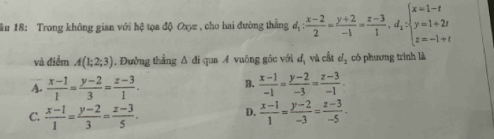 âu 18: Trong không gian với hệ tọa độ Oxyz, cho hai đường thẳng d_1: (x-2)/2 = (y+2)/-1 = (z-3)/1 , d_1:beginarrayl x=1-t y=1+2t z=-1+tendarray.
và điểm A(1;2;3). Đường thẳng △ di qua A vuông góc với d_1 và cắt d_2 có phương trình là
B.
A.  (x-1)/1 = (y-2)/3 = (z-3)/1 .  (x-1)/-1 = (y-2)/-3 = (z-3)/-1 .
D.
C.  (x-1)/1 = (y-2)/3 = (z-3)/5 .  (x-1)/1 = (y-2)/-3 = (z-3)/-5 .