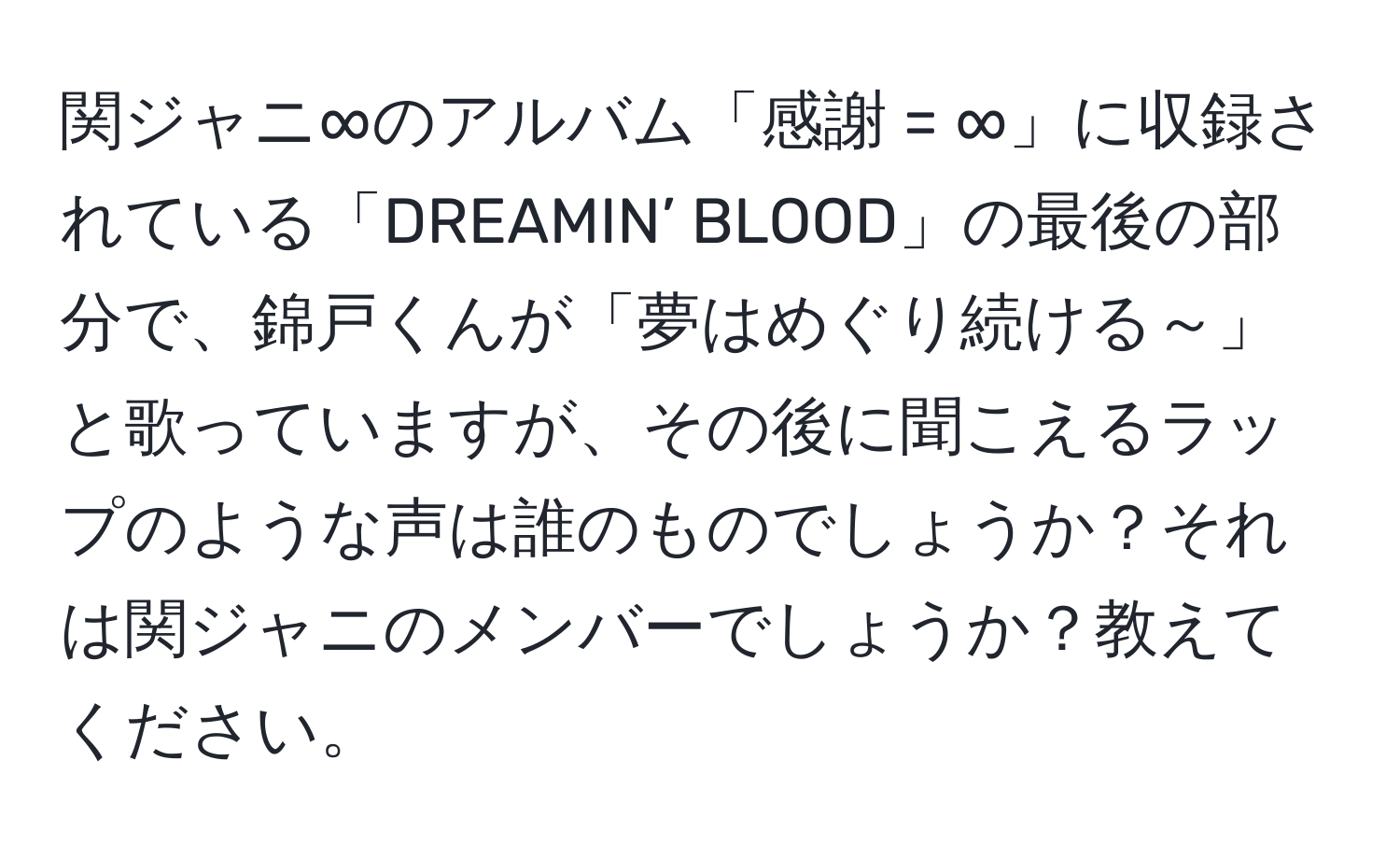 関ジャニ∞のアルバム「感謝 = ∞」に収録されている「DREAMIN’ BLOOD」の最後の部分で、錦戸くんが「夢はめぐり続ける～」と歌っていますが、その後に聞こえるラップのような声は誰のものでしょうか？それは関ジャニのメンバーでしょうか？教えてください。