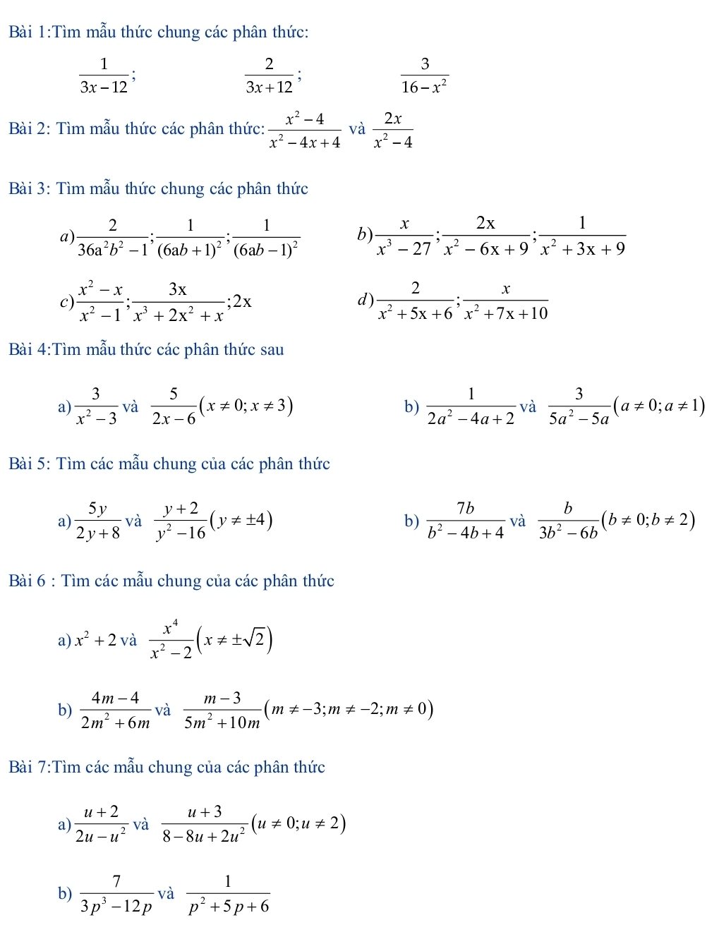 Tìm mẫu thức chung các phân thức:
 1/3x-12 
 2/3x+12 
 3/16-x^2 
Bài 2: Tìm mẫu thức các phân thức:  (x^2-4)/x^2-4x+4  và  2x/x^2-4 
Bài 3: Tìm mẫu thức chung các phân thức
a)  2/36a^2b^2-1 ;frac 1(6ab+1)^2;frac 1(6ab-1)^2 b)  x/x^3-27 ; 2x/x^2-6x+9 ; 1/x^2+3x+9 
c)  (x^2-x)/x^2-1 ; 3x/x^3+2x^2+x ;2x d)  2/x^2+5x+6 ; x/x^2+7x+10 
Bài 4:Tìm mẫu thức các phân thức sau
a)  3/x^2-3  và  5/2x-6 (x!= 0;x!= 3)  1/2a^2-4a+2  và  3/5a^2-5a (a!= 0;a!= 1)
b)
Bài 5: Tìm các mẫu chung của các phân thức
a)  5y/2y+8  và  (y+2)/y^2-16 (y!= ± 4) b)  7b/b^2-4b+4  và  b/3b^2-6b (b!= 0;b!= 2)
Bài 6 : Tìm các mẫu chung của các phân thức
a) x^2+2 và  x^4/x^2-2 (x!= ± sqrt(2))
b)  (4m-4)/2m^2+6m  và  (m-3)/5m^2+10m (m!= -3;m!= -2;m!= 0)
Bài 7:Tìm các mẫu chung của các phân thức
a)  (u+2)/2u-u^2  và  (u+3)/8-8u+2u^2 (u!= 0;u!= 2)
b)  7/3p^3-12p  và  1/p^2+5p+6 