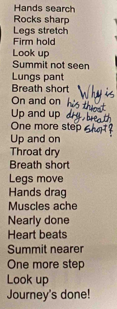 Hands search 
Rocks sharp 
Legs stretch 
Firm hold 
Look up 
Summit not seen 
Lungs pant 
Breath short 
On and on 
Up and up 
One more step 
Up and on 
Throat dry 
Breath short 
Legs move 
Hands drag 
Muscles ache 
Nearly done 
Heart beats 
Summit nearer 
One more step 
Look up 
Journey's done!