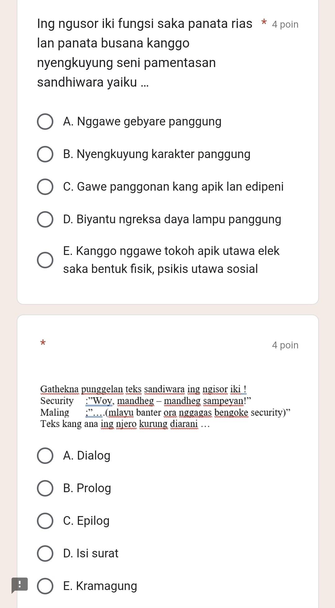 Ing ngusor iki fungsi saka panata rias * 4 poin
Ian panata busana kanggo
nyengkuyung seni pamentasan
sandhiwara yaiku ...
A. Nggawe gebyare panggung
B. Nyengkuyung karakter panggung
C. Gawe panggonan kang apik lan edipeni
D. Biyantu ngreksa daya lampu panggung
E. Kanggo nggawe tokoh apik utawa elek
saka bentuk fisik, psikis utawa sosial
*
4 poin
Gathekna punggelan teks sandiwara ing ngisor iki !
Security :”Woy, mandheg - mandheg sampeyan!”
Maling ;”…(mlayu banter ora nggagas bengoke security)”'
Teks kang ana ing njero kurung diarani .
A. Dialog
B. Prolog
C. Epilog
D. Isi surat
E. Kramagung