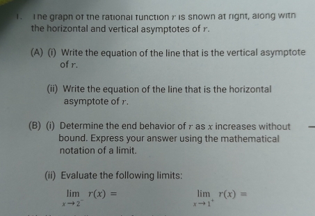 The graph of the rational function γ is snown at right, along with 
the horizontal and vertical asymptotes of r. 
(A) (i) Write the equation of the line that is the vertical asymptote 
of r. 
(ii) Write the equation of the line that is the horizontal 
asymptote of r. 
(B) (i) Determine the end behavior of γ as x increases without 
bound. Express your answer using the mathematical 
notation of a limit. 
(ii) Evaluate the following limits:
limlimits _xto 2^-r(x)=
limlimits _xto 1^+r(x)=