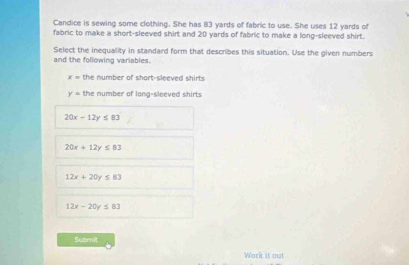 Candice is sewing some clothing. She has 83 yards of fabric to use. She uses 12 yards of
fabric to make a short-sleeved shirt and 20 yards of fabric to make a long-sleeved shirt.
Select the inequality in standard form that describes this situation. Use the given numbers
and the following variables.
x= the number of short-sleeved shirts
y= the number of long-sleeved shirts
20x-12y≤ 83
20x+12y≤ 83
12x+20y≤ 83
12x-20y≤ 83
Submit
Work it out