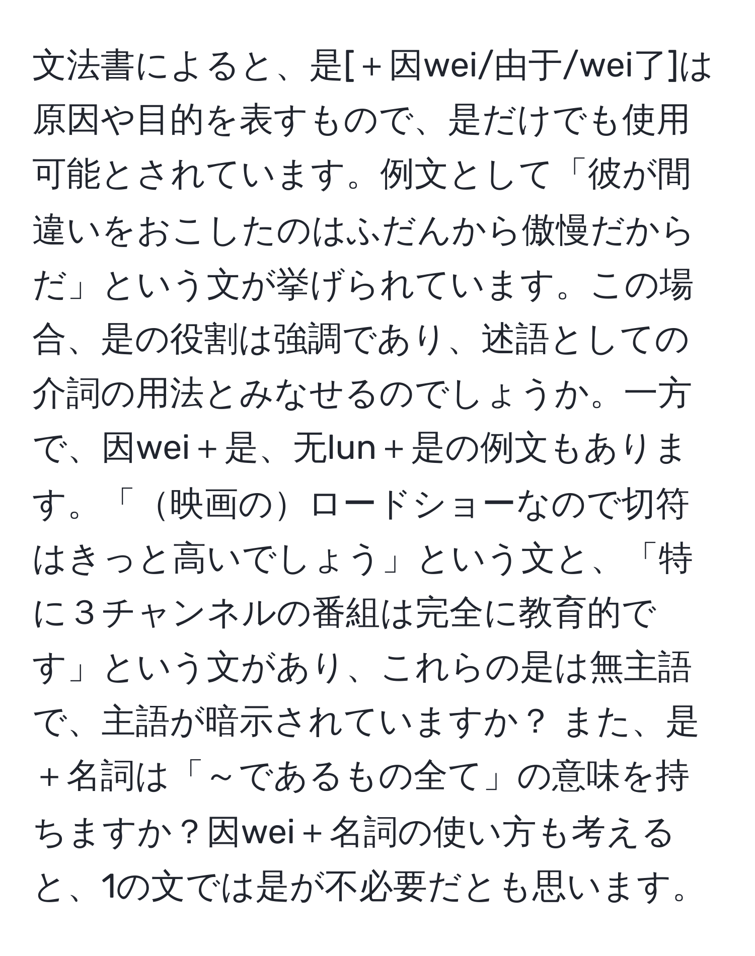 文法書によると、是[＋因wei/由于/wei了]は原因や目的を表すもので、是だけでも使用可能とされています。例文として「彼が間違いをおこしたのはふだんから傲慢だからだ」という文が挙げられています。この場合、是の役割は強調であり、述語としての介詞の用法とみなせるのでしょうか。一方で、因wei＋是、无lun＋是の例文もあります。「映画のロードショーなので切符はきっと高いでしょう」という文と、「特に３チャンネルの番組は完全に教育的です」という文があり、これらの是は無主語で、主語が暗示されていますか？ また、是＋名詞は「～であるもの全て」の意味を持ちますか？因wei＋名詞の使い方も考えると、1の文では是が不必要だとも思います。