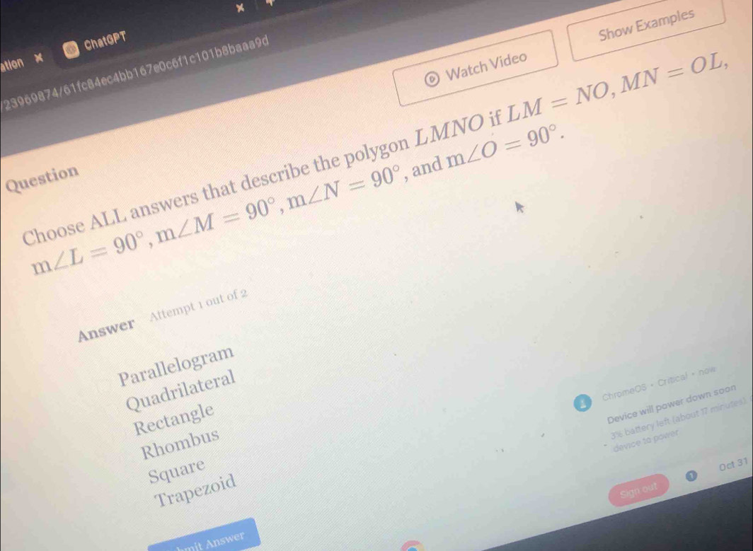 Watch Video Show Examples
ation x ChatGPT
23969874/61fc84ec4bb167e0c6f1c101b8baaa9d
Choose ALL answers that describe the polygon LMNO it LM=NO, MN=OL,
m∠ L=90°, m∠ M=90°, m∠ N=90° , and m∠ O=90°. 
Question
Answer Attempt 1 out of 2
Parallelogram
ChromeOS • Critical + now
Quadrilateral
Rectangle
Device will power down soon
3% battery left (about 17 minutes)
device to power
Rhombus
Square
Trapezoid
Sign out Oct 31
hmit Answer