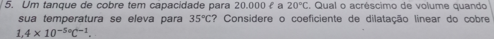 Um tanque de cobre tem capacidade para 20.000 £ a 20°C 2. Qual o acréscimo de volume quando 
sua temperatura se eleva para 35°C ? Considere o coeficiente de dilatação linear do cobre
1,4* 10^(-5circ)C^(-1).