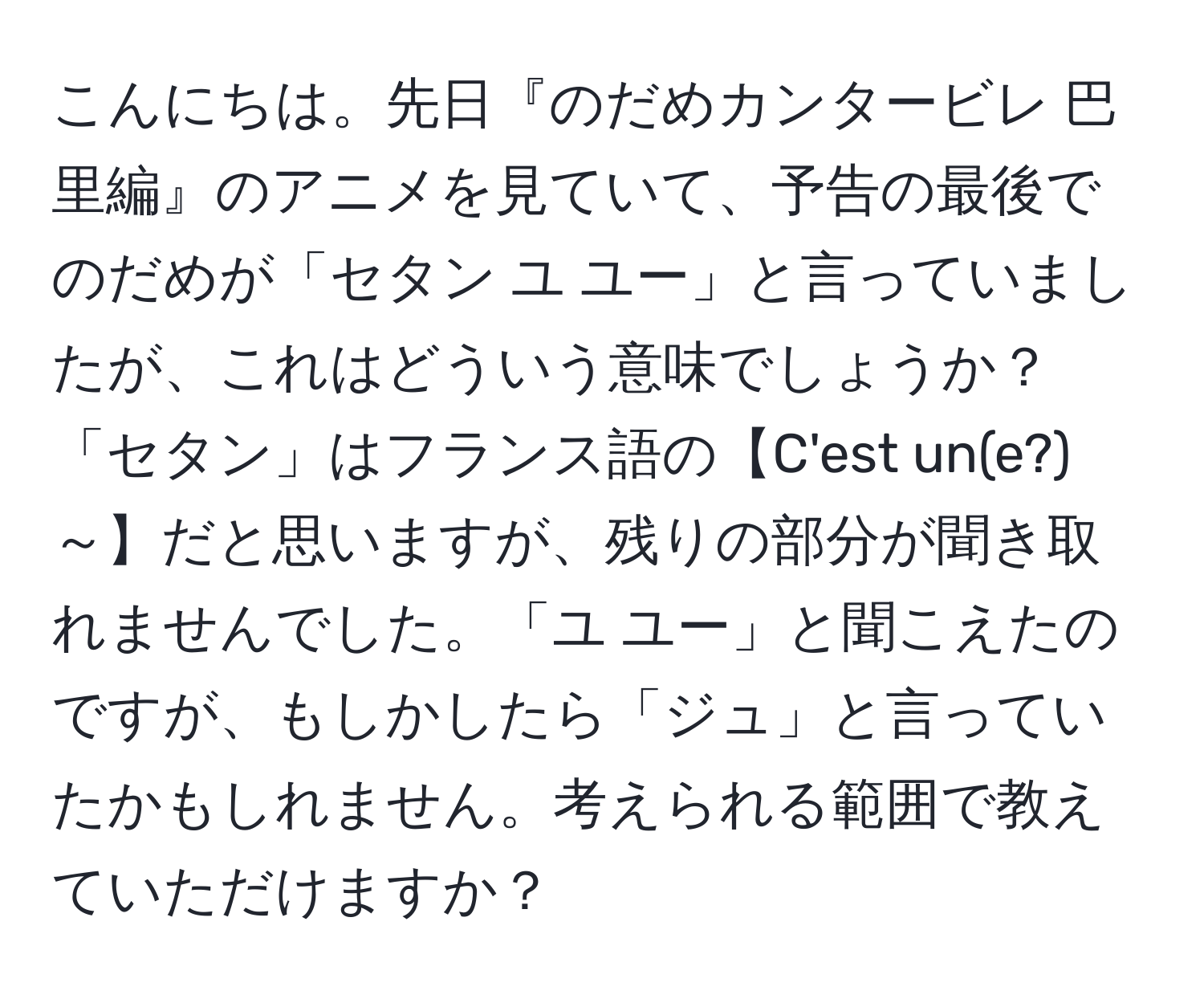 こんにちは。先日『のだめカンタービレ 巴里編』のアニメを見ていて、予告の最後でのだめが「セタン ユ ユー」と言っていましたが、これはどういう意味でしょうか？「セタン」はフランス語の【C'est un(e?)～】だと思いますが、残りの部分が聞き取れませんでした。「ユ ユー」と聞こえたのですが、もしかしたら「ジュ」と言っていたかもしれません。考えられる範囲で教えていただけますか？