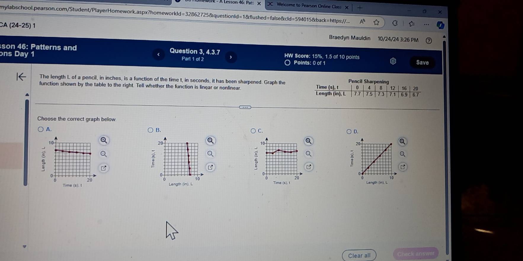 on - A Lesson 46: Patt X Welcome to Pearson Online Class X
mylabschool.pearson.com/Student/PlayerHomework.aspx?homeworkld=32862725&questionld=1&flushed=false&cld=594015&back=https://...
CA (24-25) 1 10/24/24 3:26 PM
Braedyn Mauldin
son 46: Patterns and Question 3, 4.3.7 HW Score: 15%, 1.5 of 10 points
ons Day 1 Part 1 of 2 Points: 0 of 1
Save
Pencil S
The length L of a pencil, in inches, is a function of the time t, in seconds, it has been sharpened. Graph the 
function shown by the table to the right. Tell whether the function is linear or nonlinear
Choose the correct graph below.
A.
B. ) C. D.
:
Time (s), t Length (in). L
Time (s). t Length (in), L
Clear all Check answer