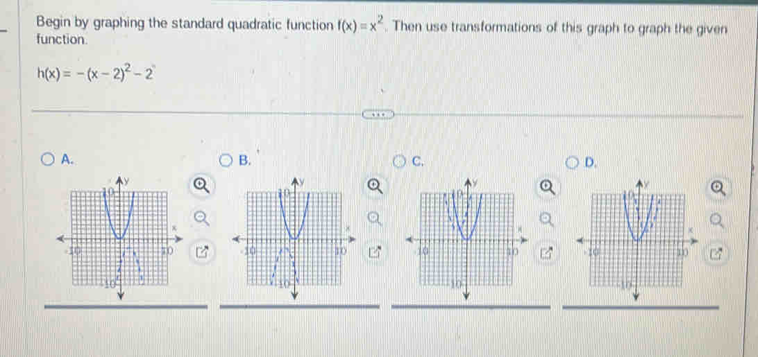 Begin by graphing the standard quadratic function f(x)=x^2. Then use transformations of this graph to graph the given 
function.
h(x)=-(x-2)^2-2
A. 
B. 
C. 
D.