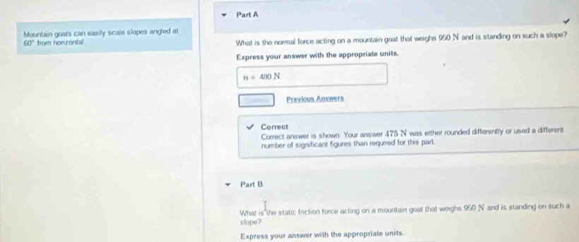 Mountain goats can easily scale slopes angled at
60° from honzontal What is the normal force acting on a mountain goat that weighs 950 N and is standing on such a slope? 
Express your answer with the appropriate units.
n=480N
Previous Answers 
Correct 
Correct answer is shown. Your answer 475 N was either rounded differently or used a different 
number of significant figures than required for this part. 
Part B 
What is the static friction force acting on a mountain goat that weighs 950 N and is standing on such a 
slope? 
Express your answer with the appropriate units.