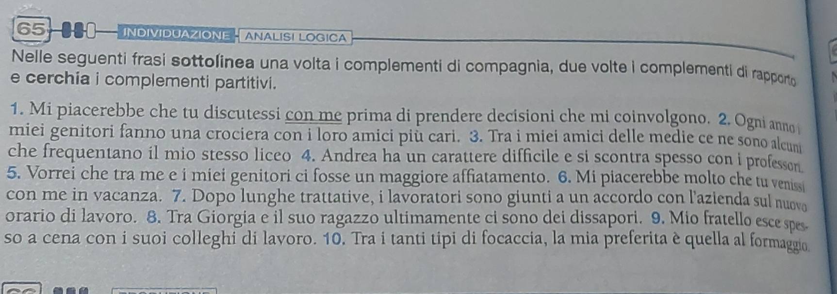 65-000- INDIVIDUAZIONE - ANALISI LOGICA 
Nelle seguenti frasi sottolinea una volta i complementi di compagnia, due volte i complementi di rapporto 
e cerchia i complementi partitivi. 
1. Mi piacerebbe che tu discutessi con me prima di prendere decisioni che mi coinvolgono. 2. Ogni anno 
miei genitori fanno una crociera con i loro amici più cari. 3. Tra i miei amici delle medie ce ne sono alcumi 
che frequentano il mio stesso liceo 4. Andrea ha un carattere difficile e si scontra spesso con i professon. 
5. Vorrei che tra me e i miei genitori ci fosse un maggiore affiatamento. 6. Mi piacerebbe molto che tu venissi 
con me in vacanza. 7. Dopo lunghe trattative, i lavoratori sono giunti a un accordo con l'azienda sul nuovo 
orario di lavoro. 8. Tra Giorgia e il suo ragazzo ultimamente ci sono dei dissapori. 9. Mio fratello esce spes 
so a cena con i suoi colleghi di lavoro. 10. Tra i tanti tipi di focaccia, la mia preferita è quella al formaggio