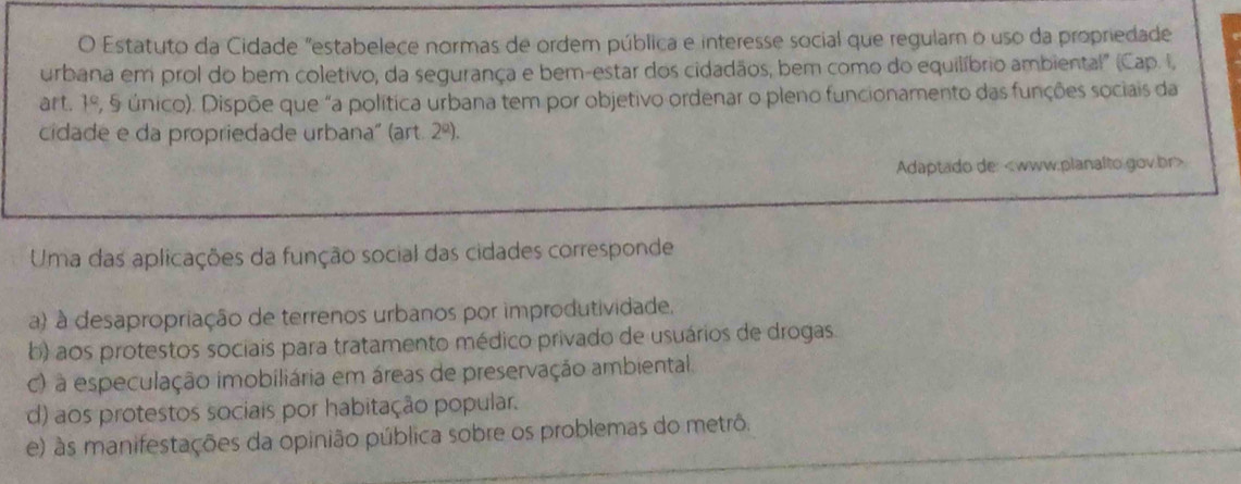 Estatuto da Cidade "estabelece normas de ordem pública e interesse social que regulam o uso da propriedade
urbana em prol do bem coletivo, da segurança e bem-estar dos cidadãos, bem como do equilíbrio ambienta!" (Cap. I,
art. 1° (, 5 único). Dispõe que "a política urbana tem por objetivo ordenar o pleno funcionamento das funções sociais da
cidade e da propriedade urbana" (art 2^a). 
Adaptado de:
Uma das aplicações da função social das cidades corresponde
a) à desapropriação de terrenos urbanos por improdutividade.
b) aos protestos sociais para tratamento médico privado de usuários de drogas
c) à especulação imobiliária em áreas de preservação ambiental.
d) aos protestos sociais por habitação popular.
e) às manifestações da opinião pública sobre os problemas do metrô.