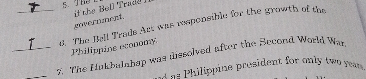 Thể C 
if the Bell Trade ! 
_6. The Bell Trade Act was responsible for the growth of the government. 
Philippine economy. 
_ 
_7. The Hukbalahap was dissolved after the Second World War. 
ilippine president for only two years.